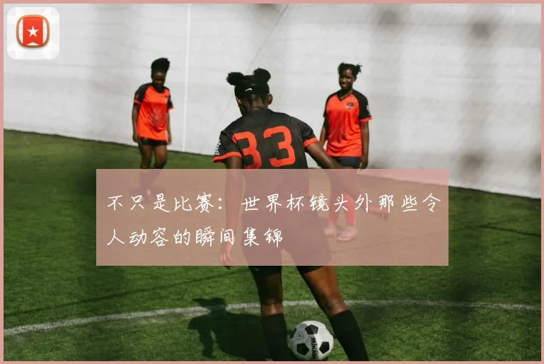 不只是比赛：世界杯镜头外那些令人动容的瞬间集锦
