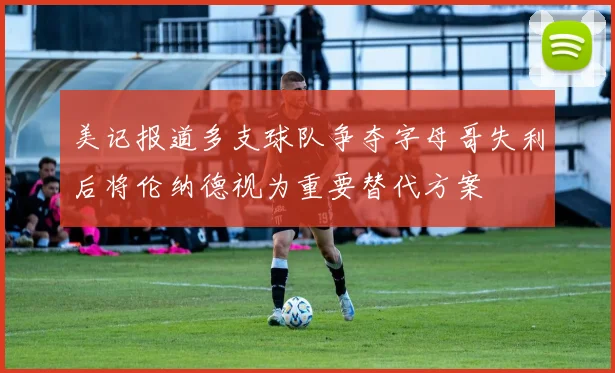 美记报道多支球队争夺字母哥失利后将伦纳德视为重要替代方案