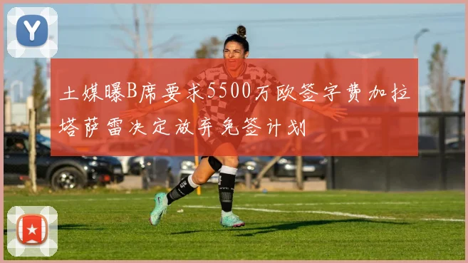 土媒曝B席要求5500万欧签字费加拉塔萨雷决定放弃免签计划