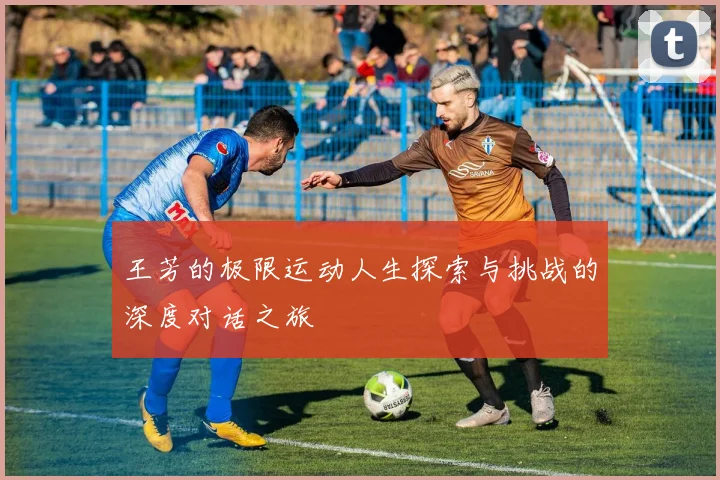 王芳的极限运动人生探索与挑战的深度对话之旅