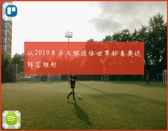 从2019年乒乓球团体世界杯看奥运阵容雏形