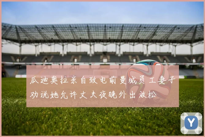 瓜迪奥拉亲自致电前曼城员工妻子劝说她允许丈夫夜晚外出放松