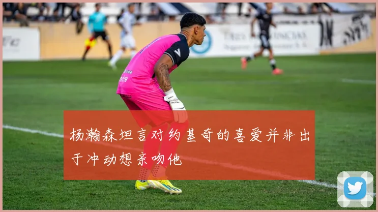 杨瀚森坦言对约基奇的喜爱并非出于冲动想亲吻他